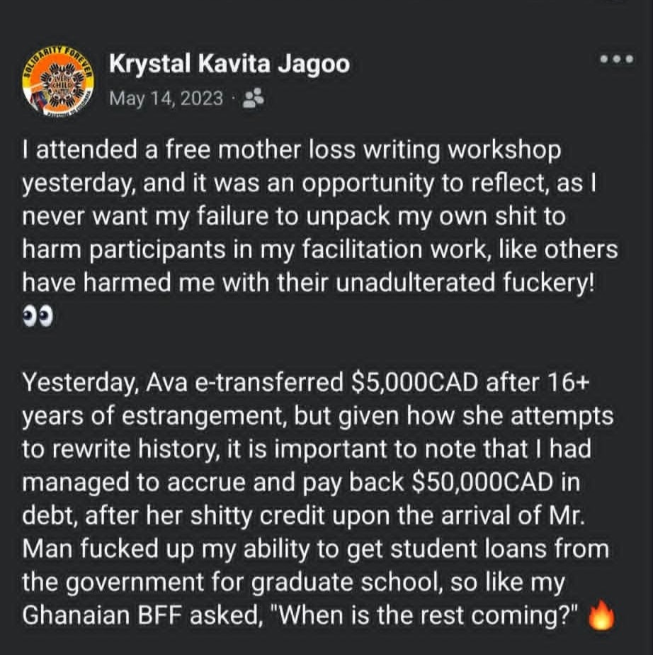 The first half of Krystal's 2023 personal Facebook post is seen. Against a black background, white text states:  I attended a free mother loss writing workshop yesterday, and it was an opportunity to reflect, as I never want my failure to unpack my own shit to harm participants in my facilitation work, like others have harmed me with their unadulterated fuckery! 👀  Yesterday, Ava e-transferred $5,000CAD after 16+ years of estrangement, but given how she attempts to rewrite history, it is important to note that I had managed to accrue and pay back $50,000CAD in debt, after her shitty credit upon the arrival of Mr. Man fucked up my ability to get student loans from the government for graduate school, so like my Ghanaian BFF asked, "When is the rest coming?" 🔥