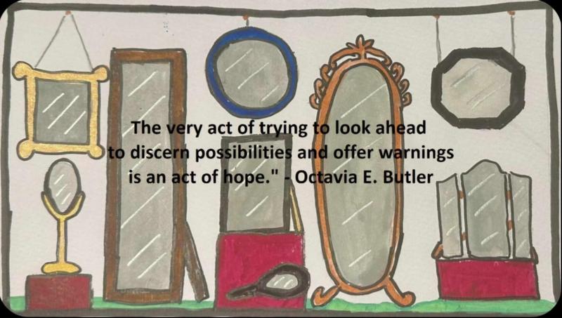 An original Caitlin Cull illustration of my public art idea of a store window with mirrors in various shapes and sizes is seen, over which, black text states, ""The very act of trying to look ahead to discern possibilities and offer warnings is an act of hope." - Octavia E. Butler" to symbolize how the future will reflect our present actions.