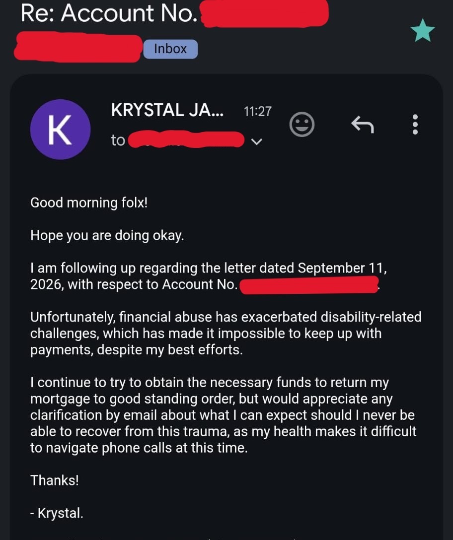 An email screenshot is seen. Against a black background, text states: Re: Account No. Inbox KRYSTAL J... 11:27 to Good morning folx! Hope you are doing okay. I am following up regarding the letter dated September 11, 2026, with respect to Account No. . Unfortunately, financial abuse has exacerbated disability-related challenges, which has made it impossible to keep up with payments, despite my best efforts. I continue to try to obtain the necessary funds to return my mortgage to good standing order, but would appreciate any clarification by email about what I can expect should I never be able to recover from this trauma, as my health makes it difficult to navigate phone calls at this time. Thanks! - Krystal.