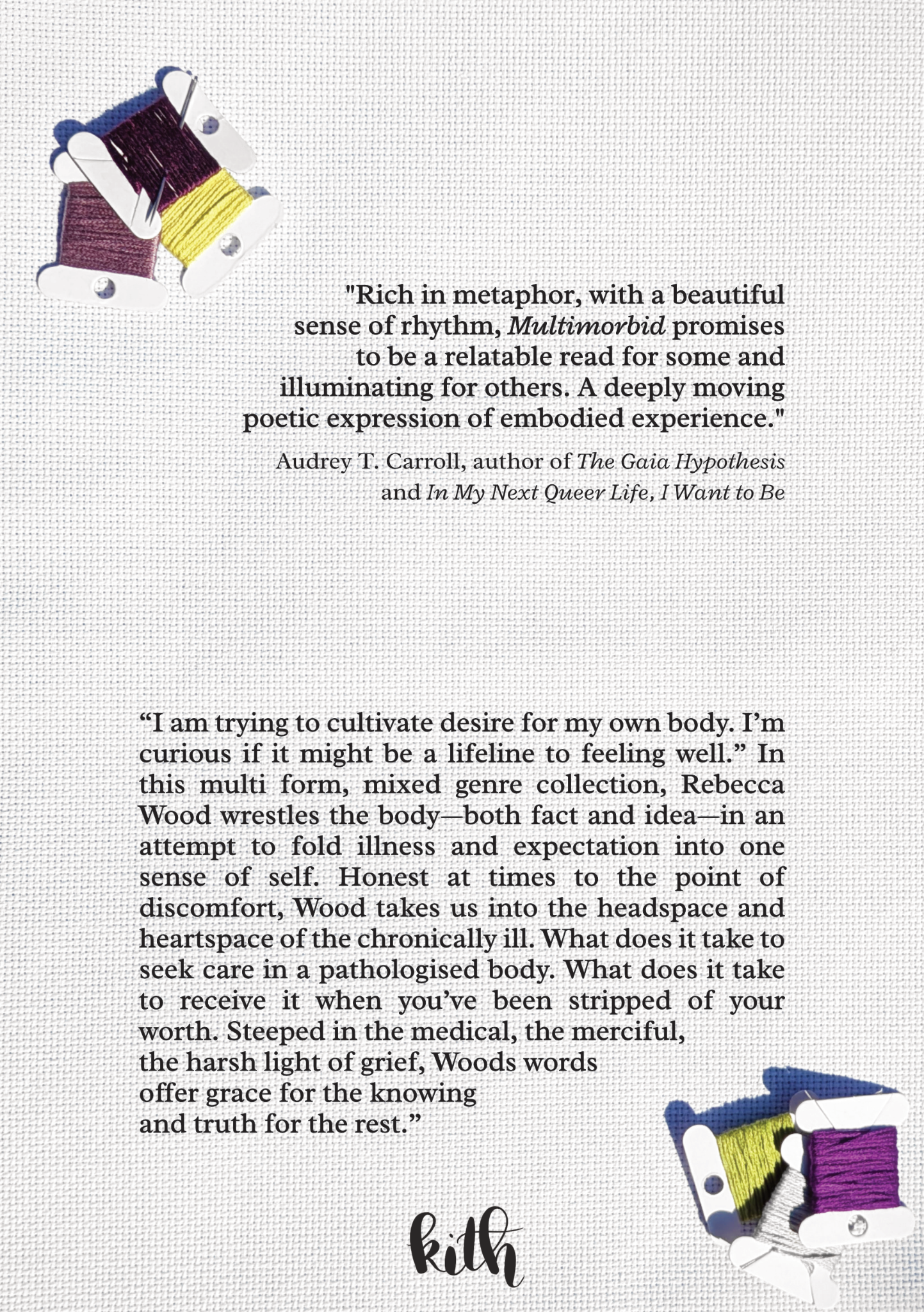 Text, as follows: "Rich in metaphor, with a beautiful sense of rhythm, Multimorbid promises to be a relatable read for some and illuminating for others. A deeply moving poetic expression of embodied experience." -Audrey T. Carroll, author of The Gaia Hypothesis and In My Next Queer Life, I Want to Be.  Below, text states: “I am trying to cultivate desire for my own body. I’m curious if it might be a lifeline to feeling well.” In this multi form, mixed genre collection, Rebecca Wood wrestles the body—both fact and idea—in an attempt to fold illness and expectation into one sense of self. Honest at times to the point of discomfort, Wood takes us into the headspace and heartspace of the chronically ill. What does it take to seek care in a pathologised body. What does it take to receive it when you’ve been stripped of your worth. Steeped in the medical, the merciful, the harsh light of grief, Wood’s words offer grace for the knowing and truth for the rest.”