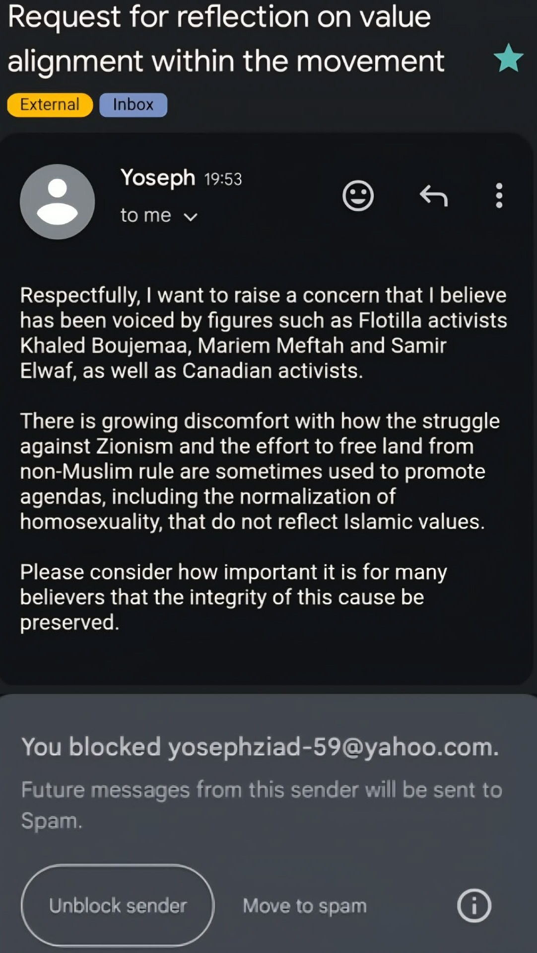 An edited email screenshot is seen to fit both the email and block confirmation, which states: Request for reflection on value alignment within the movement External Inbox 7:53 PM to me Respectfully, I want to raise a concern that I believe has been voiced by figures such as Flotilla activists Khaled Boujemaa, Mariem Meftah and Samir Elwaf, as well as Canadian activists. There is growing discomfort with how the struggle against Zionism and the effort to free land from non-Muslim rule are sometimes used to promote agendas, including the normalization of homosexuality, that do not reflect Islamic values. Please consider how important it is for many believers that the integrity of this cause be preserved. You blocked yosephziad-59@yahoo.com. Future messages from this sender will be sent to Spam. Unblock sender Move to spam i