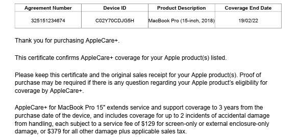 A contract screenshot is seen. Against a white background, black text states, "Agreement Number 325151234674; Device ID Co2Y70CDJG5H; Product Description MacBook Pro (15-inch, 2018); Coverage End Date 19/02/22; Thank you for purchasing AppleCare+. This certificate confirms AppleCare+ coverage for your Apple product(s) listed; Please keep this certificate and the original sales receipt for your Apple product(s). Proof of purchase may be required if there iS any question regarding your Apple product's eligibility for coverage by AppleCare+; AppleCare+ for MacBook Pro 15" extends service and support coverage to 3 years from the purchase date of the device, and includes coverage for up to 2 incidents of accidental damage from handling, each subject to a service fee of $129 for screen-only or external enciosure-only damage, or $379 for all other damage plus applicable sales tax." A contract screenshot is seen. Against a white background, black text states, "Agreement Number 325151234674; Device ID Co2Y70CDJG5H; Product Description MacBook Pro (15-inch, 2018); Coverage End Date 19/02/22; Thank you for purchasing AppleCare+. This certificate confirms AppleCare+ coverage for your Apple product(s) listed; Please keep this certificate and the original sales receipt for your Apple product(s). Proof of purchase may be required if there iS any question regarding your Apple product's eligibility for coverage by AppleCare+; AppleCare+ for MacBook Pro 15" extends service and support coverage to 3 years from the purchase date of the device, and includes coverage for up to 2 incidents of accidental damage from handling, each subject to a service fee of $129 for screen-only or external enciosure-only damage, or $379 for all other damage plus applicable sales tax."