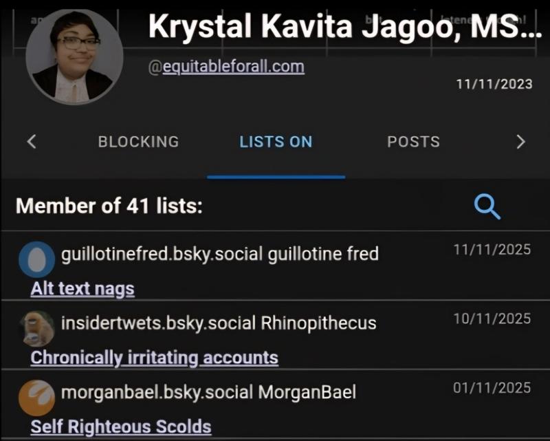 An edited ClearSky screenshot is seen. Against a black background, text states: Krystal Kavita Jagoo, MSW.. @equitableforall.com User #1,998,314 11/11/2023 BLOCKING LISTS ON POSTS Member of 41 lists: insidertwets.bsky.social Rhinopithecus 17 hours ago Chronically_irritating_accounts Q agentomega.bsky.social OmegaDoesThings 2 days ago guillotinefred.bsky.social guillotine fred 11/11/2025 Alttext nags nsidertwets.bsky.social Rhinopithecus 10/11/2025 Chronically irritating accounts morganbael.bsky.social MorganBael 01/11/2025 Self Righteous Scolds
