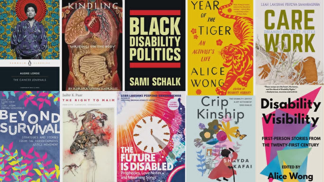 These book covers are seen: The Cancer Journals by Audre Lorde, Kindling: Writings On the Body by Aurora Levins Morales, Black Disability Politics by Sami Schalk, Year of the Tiger: An Activist's Life by Alice Wong, Care Work: Dreaming Disability Justice by Lakshmi Piepzna-Samarasinha, Beyond Survival Strategies and Stories from the Transformative Justice Movement, co-edited by Ejeris Dixon & Leah Lakshmi Piepzna-Samarasinha, The Right to Maim: Debility, Capacity, Disability by Jasbir K. Puar, The Future Is Disabled: Prophecies, Love Notes and Mourning Songs by Leah Lakshmi Piepzna-Samarasinha, Crip Kinship: The Disability Justice and Art Activism of Sins Invalid by Shayda Kafai, & Disability Visibility: First-Person Stories from the Twenty-First Century, edited by Alice Wong.