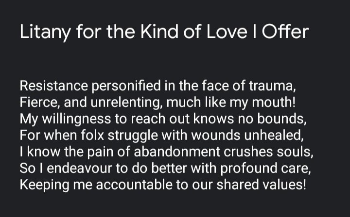 White text on a black background states, "Litany for the Kind of Love I Offer" at the top. Below that, it states, "Resistance personified in the face of trauma, Fierce, and unrelenting, much like my mouth! My willingness to reach out knows no bounds, For when folx struggle with wounds unhealed, I know the pain of abandonment crushes souls, So I endeavour to do better with profound care, Keeping me accountable to our shared values!" White text on a black background states, "Litany for the Kind of Love I Offer" at the top. Below that, it states, "Resistance personified in the face of trauma, Fierce, and unrelenting, much like my mouth! My willingness to reach out knows no bounds, For when folx struggle with wounds unhealed, I know the pain of abandonment crushes souls, So I endeavour to do better with profound care, Keeping me accountable to our shared values!"