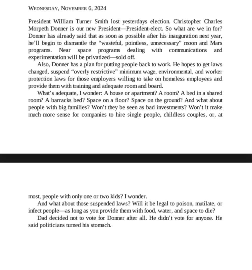A book passage is seen. Against a white background, black text states:  WEDNESDAY, NOVEMBER 6, 2024  President William Turner Smith lost yesterdays election. Christopher Charles Morpeth Donner is our new President-President-elect. So what are we in for? Donner has already said that as soon as possible after his inauguration next year, he'll begin to dismantle the "wasteful, pointless, unnecessary" moon and Mars programs. Near Space programs dealing with communications and experimentation will be privatized-sold off.  Also, Donner has a plan for putting people back to work. He hopes to get laws changed, suspend "overly restrictive" minimum wage, environmental, and worker protection laws for those employers willing to take on homeless employees and provide them with training and adequate room and board...