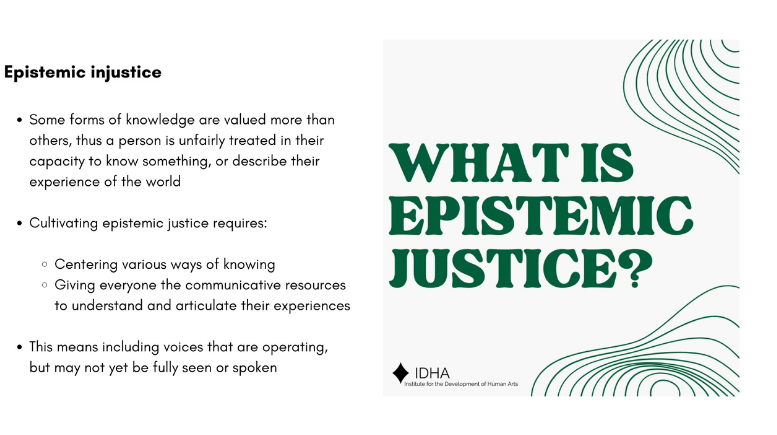 An Institute for the Development of Human Arts (IDHA) presentation slide is seen.  Against a cream background, on the right, green text states: WHAT IS EPISTEMIC JUSTICE?  To the left, black text states: Epistemic injustice  Some forms of knowledge are valued more than others, thus a person is unfairly treated in their capacity to know something, or describe their experience of the world  Cultivating epistemic justice requires: - Centering various ways of knowing - Giving everyone the communicative resources to understand and articulate their experiences  This means including voices that are operating, but may not yet be fully seen or spoken