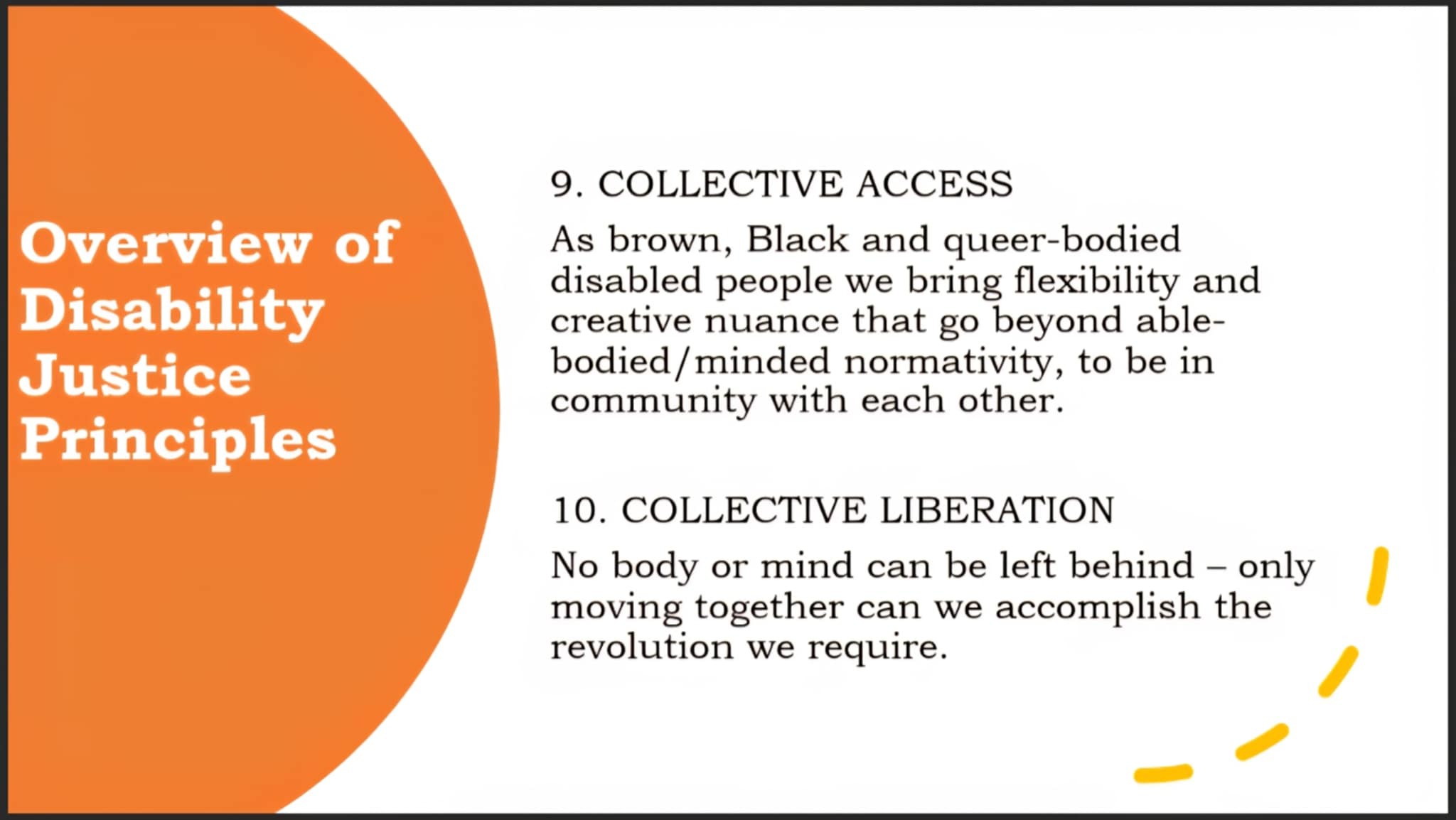 A presentation slide is seen.  On the left, against an orange background, white text states, “Overview of Disability Justice Principles”  On the rest of the slide, against a mostly white background, black text states:  9. COLLECTIVE ACCESS - As brown, black and queer-bodied disabled people we bring flexibility and creative nuance that go beyond able-bodied/minded normativity, to be in community with each other.  10. COLLECTIVE LIBERATION - No body or mind can be left behind – only moving together can we accomplish the revolution we require.