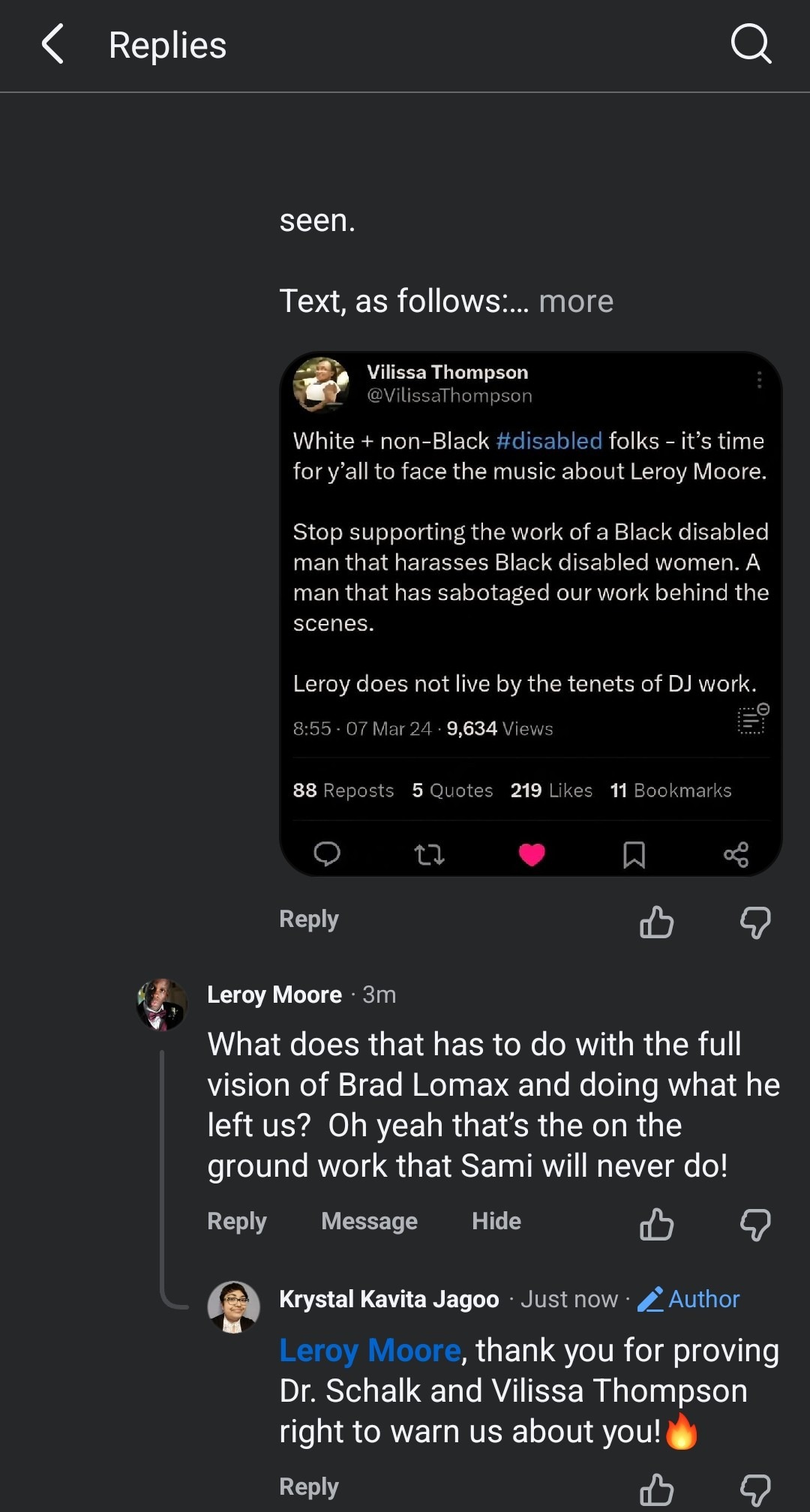A Facebook screenshot is seen. Text as follows: Replies  seen.  Text, as follows :... more  Vilissa Thompson  ...  @VilissaThompson White + non-Black #disabled folks - it's time for y'all to face the music about Leroy Moore. Stop supporting the work of a Black disabled man that harasses Black disabled women. A man that has sabotaged our work behind the scenes. Leroy does not live by the tenets of DJ work. 8:55 . 07 Mar 24 . 9,634 Views 88 Reposts 5 Quotes 219 Likes 11 Bookmarks  Q Reply Leroy Moore · 3m What does that has to do with the full vision of Brad Lomax and doing what he left us? Oh yeah that's the on the ground work that Sami will never do! Reply  Message  Hide  Krystal Kavita Jagoo ·Just now  Author Leroy Moore, thank you for proving Dr. Schalk and Vilissa Thompson right to warn us about you!🔥 Reply