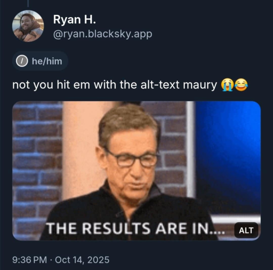 A Bluesky screenshot is seen. Against a black background, a user with display name, Ryan H. and handle, @ryan@blacksky.app, with he/him pronouns, posted a comment in response to my post, which states, "not you hit em with the alt-text maury 😭😂" Below, Maury Povich is seen, reading, with "ALT" stated in the bottom right, under which, captions state, "THE RESULTS ARE IN..." Underneath, text states, "9:36 PM Oct 14, 2025"