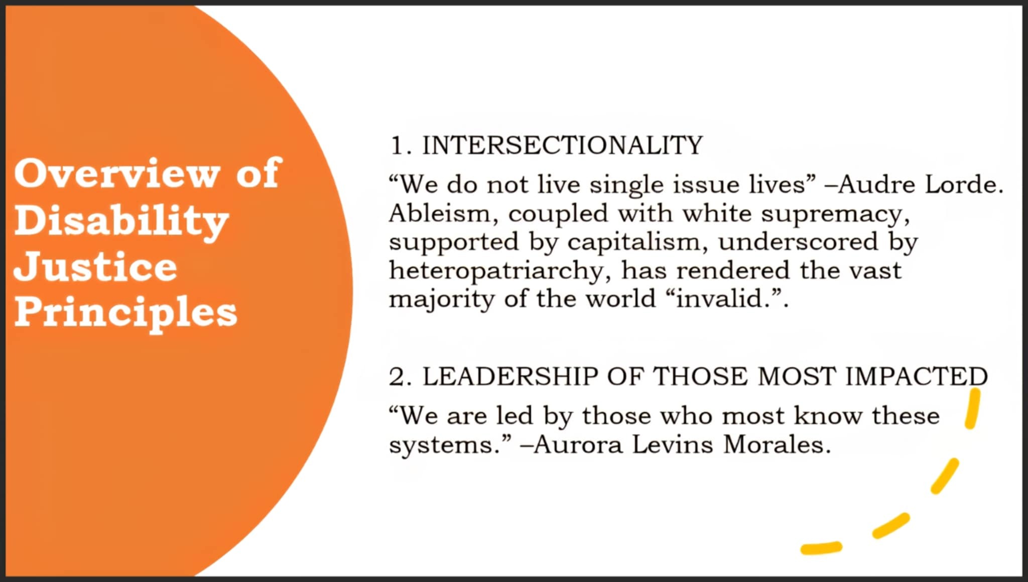 A presentation slide is seen. On the left, against an orange background, white text states, "Overview of Disability Justice Principles" On the rest of the slide, against a mostly white background, black text states: 1. INTERSECTIONALITY - “We do not live single issue lives” –Audre Lorde. Ableism, coupled with white supremacy, supported by capitalism, underscored by heteropatriarchy, has rendered the vast majority of the world “invalid.”  2. LEADERSHIP OF THOSE MOST IMPACTED - “We are led by those who most know these systems.” –Aurora Levins Morales.