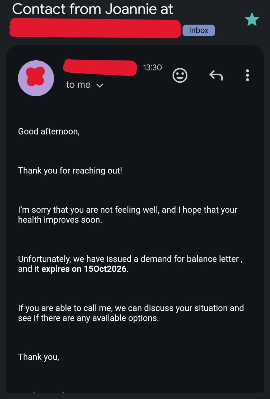 An email screenshot is seen. Against a black background, text states: Contact from Joannie at Inbox 13:30 to me Good afternoon, Thank you for reaching out. I'm sorry that you are not feeling well, and hope that your health improves soon. Unfortunately, we have issued a demand for balance letter, and it expires on 150ct2026. If you are able to call me, we can discuss your situation and see if there are any available options. Thank you,