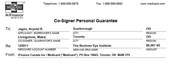 A contract screenshot is seen. Against a white background, black text states, "MEDICARD iFinance MEDICAL Telephone 1-888-689-9876 Fax: 1-888-689-9862 www.medicard.com" Underneath, black text states, "Co-Signer Personal Guarantee" Below, black text states, "To: Jagoo, Krystal K., Scarborough, ON" Underneath, black text states, "APPLICANT/BORROWER'S NAME, CITY, REGION." Below, black text states, "Livingstone, Makai, Toronto, ON." Underneath, black text states, "CO-SIGNER/GUARANTOR'S NAME, CITY, REGION." Below, black text states Re: 125811, The Bochner Eye Institute, $6.067.65"  Underneath, black text states, "MEDICARD ACCOUNT NUMBER, SERVICE PROVIDER, AMOUNT" Below, black text states, "From, iFinance Canada Inc/Medicard ("Medicard"), PO Box 19645, Toronto, ON M4W 3T9" A contract screenshot is seen. Against a white background, black text states, "MEDICARD iFinance MEDICAL Telephone 1-888-689-9876 Fax: 1-888-689-9862 www.medicard.com" Underneath, black text states, "Co-Signer Personal Guarantee" Below, black text states, "To: Jagoo, Krystal K., Scarborough, ON" Underneath, black text states, "APPLICANT/BORROWER'S NAME, CITY, REGION." Below, black text states, "Livingstone, Makai, Toronto, ON." Underneath, black text states, "CO-SIGNER/GUARANTOR'S NAME, CITY, REGION." Below, black text states Re: 125811, The Bochner Eye Institute, $6.067.65"  Underneath, black text states, "MEDICARD ACCOUNT NUMBER, SERVICE PROVIDER, AMOUNT" Below, black text states, "From, iFinance Canada Inc/Medicard ("Medicard"), PO Box 19645, Toronto, ON M4W 3T9"