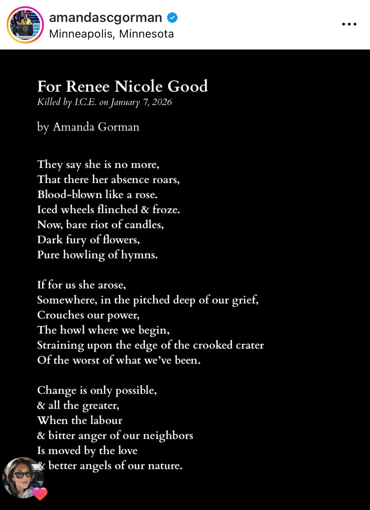 Post from Amanda Gorman’s Instagram that says   amandascgorman Minneapolis, Minnesota For Renee Nicole Good Killed by ICE. on January 7, 2026 by Amanda Gorman They say she is no more, That there her absence roars, Blood-blown like a rose. Iced wheels flinched & froze. Now, bare riot of candles, Dark fury of flowers, Pure howling of hymns. If for us she arose, Somewhere, in the pitched deep of our grief, Crouches our power, The howl where we begin, Straining upon the edge of the crooked crater Of the worst of what we've been. Change is only possible, & all the greater, When the labour & bitter anger of our neighbors Is moved by the love & better angels of our nature.