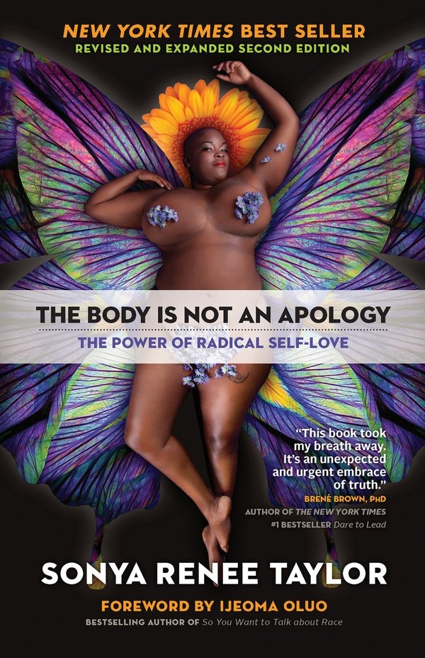 A book cover is seen. Against a colourful background, Sonya Renee Taylor, a Black woman is seen, on her back.  Text, as follows: NEW YORK TIMES BEST SELLER REVISED AND EXPANDED SECOND EDITION THE BODY IS NOT AN APOLOGY THE POWER OF RADICAL SELF-LOVE This book took my breath away. It's an unexpected and urgent embrace of truth." - BRENE BROWN, PHD AUTHOR OF THE NEW YORK TIMES #1 BEST SELLER Dare to Lead SONYA RENEE TAYLOR FOREWORD BY IJEOMA OLUO