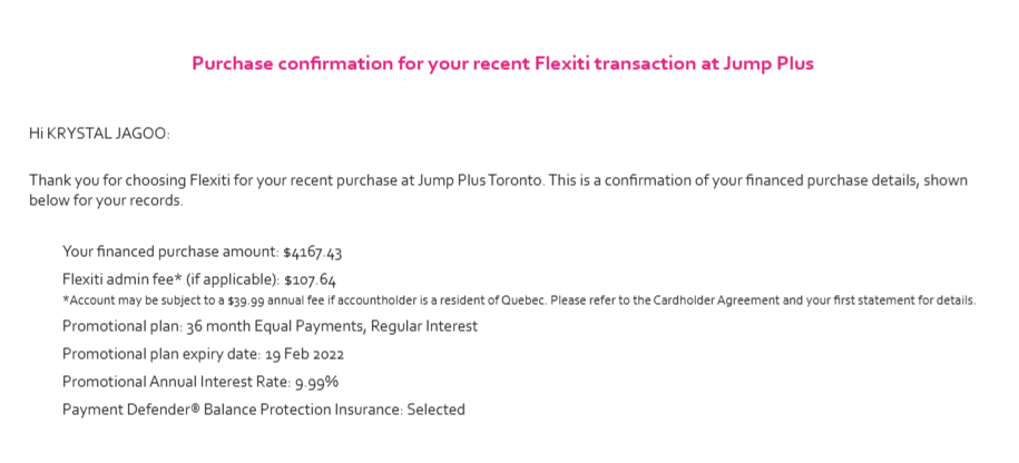 A contract screenshot is seen. Against a white background, pink text states, "Purchase confirmation for your recent Flexiti transaction at Jump Plus" Below, black text states, "Hi KRYSTAL JAGOO:   Thank you for choosing Flexiti for your recent purchase at Jump Plus Toronto. This is a confirmation of your financed purchase details, shown below for your records. Your financed purchase amount: $4167.43; Flexiti admin fee* (if applicable): $107.64; *Account may be subject to a $39.99 annual fee if accountholder is a resident of Quebec. Please refer to the Cardholder Agreement and your first statement for details.; Promotional plan: 36 month Equal Payments, Regular Interest; Promotional plan expiry date: 19 Feb 2022; Promotional Annual Interest Rate: 9.99%; Payment Defender Balance Protection Insurance: Selected" A contract screenshot is seen. Against a white background, pink text states, "Purchase confirmation for your recent Flexiti transaction at Jump Plus" Below, black text states, "Hi KRYSTAL JAGOO:   Thank you for choosing Flexiti for your recent purchase at Jump Plus Toronto. This is a confirmation of your financed purchase details, shown below for your records. Your financed purchase amount: $4167.43; Flexiti admin fee* (if applicable): $107.64; *Account may be subject to a $39.99 annual fee if accountholder is a resident of Quebec. Please refer to the Cardholder Agreement and your first statement for details.; Promotional plan: 36 month Equal Payments, Regular Interest; Promotional plan expiry date: 19 Feb 2022; Promotional Annual Interest Rate: 9.99%; Payment Defender Balance Protection Insurance: Selected"