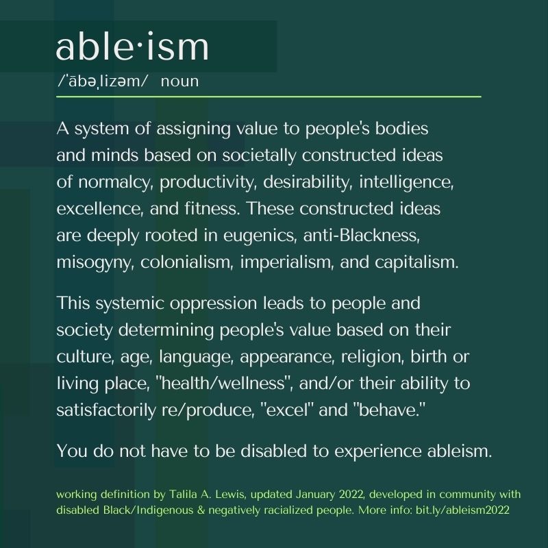 able·ism /ˈābəˌlizəm/ noun A system of assigning value to people's bodies and minds based on societally constructed ideas of normalcy, productivity, desirability, intelligence, excellence, and fitness. These constructed ideas are deeply rooted in eugenics, anti-Blackness, misogyny, colonialism, imperialism, and capitalism. This systemic oppression leads to people and society determining people's value based on their culture, age, language, appearance, religion, birth or living place, "health/wellness", and/or their ability to satisfactorily re/produce, "excel" and "behave." You do not have to be disabled to experience ableism. working definition by Talila A. Lewis, updated January 2022, developed in community with disabled Black/Indigenous & negatively racialized people. More info: bit.ly/ableism2022.