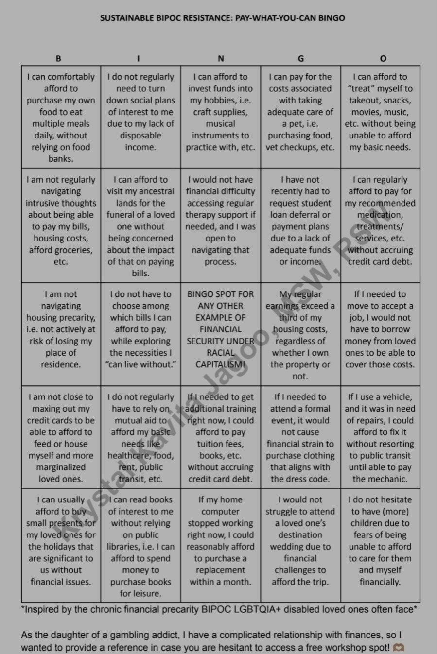 A bingo card is seen. Black text on a white background states, "SUSTAINABLE BIPOC RESISTANCE - PAY-WHAT-YOU-CAN BINGO" at the top. Below, each square contains one statement of financial precarity. Given the character limit, the image is accessible as a PDF here, and the full text is detailed in the caption: https://drive.google.com/file/d/1P7yWrQul0ZPwWJTaXayFY2bxmSKgUP00/view A bingo card is seen. Black text on a white background states, "SUSTAINABLE BIPOC RESISTANCE - PAY-WHAT-YOU-CAN BINGO" at the top. Below, each square contains one statement of financial precarity. Given the character limit, the image is accessible as a PDF here, and the full text is detailed in the caption: https://drive.google.com/file/d/1P7yWrQul0ZPwWJTaXayFY2bxmSKgUP00/view