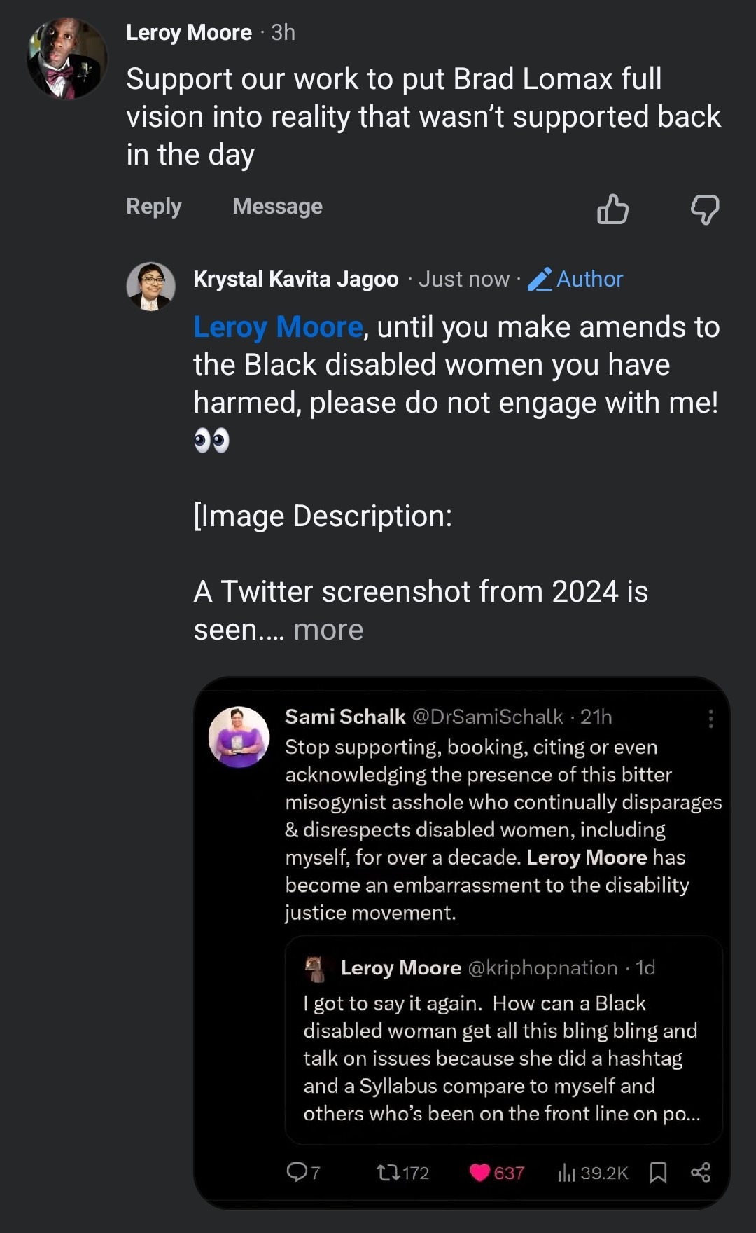 A Facebook screenshot is seen. Text as follows: Leroy Moore ·3h Support our work to put Brad Lomax full vision into reality that wasn't supported back in the day Reply  Message  Krystal Kavita Jagoo . Just now . _Author Leroy Moore, until you make amends to the Black disabled women you have harmed, please do not engage with me! 👀 [Image Description: A Twitter screenshot from 2024 is seen .... more  Sami Schalk @DrSamiSchalk . 21h  ...  Stop supporting, booking, citing or even acknowledging the presence of this bitter misogynist asshole who continually disparages & disrespects disabled women, including myself, for over a decade. Leroy Moore has become an embarrassment to the disability justice movement. Leroy Moore @kriphopnation . 1d I got to say it again. How can a Black disabled woman get all this bling bling and talk on issues because she did a hashtag and a Syllabus compare to myself and others who's been on the front line on po ... Q7  t7172  637  il 39.2K