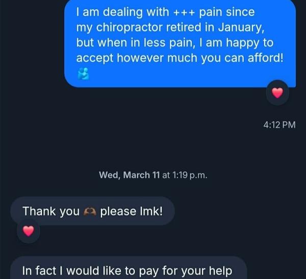 A Bluesky screenshot is seen. Against a black background, DMs are seen as follows: I am dealing with +++ pain since my chiropractor retired in January, but when in less pain, I am happy to accept however much you can afford!🫂 4:12 PM Wed, March 11 at 1:19 p.m. Thank you 🫶🏾 please Imk! In fact I would like to pay for your help