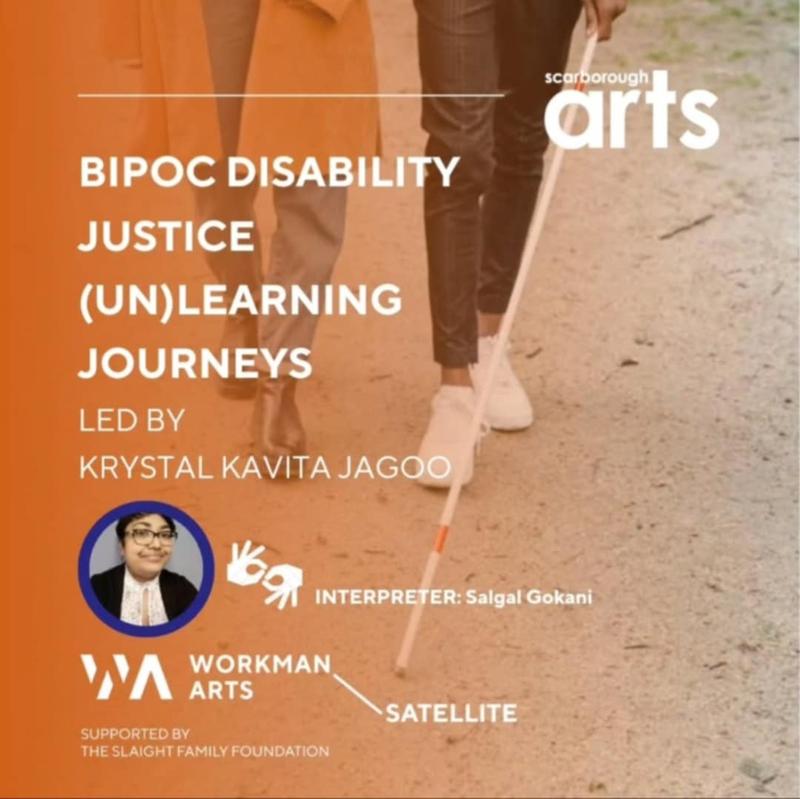 With an orange gradient along the left side, the lower half of two folx are seen walking, including one brown-skinned individual, who holds a white cane. From the top left, text states: scarborough arts Below that, text states: BIPOC DISABILITY JUSTICE (UN)LEARNING JOURNEYS LED BY KRYSTAL KAVITA JAGOO Below that, the facilitator, a brown-skinned femme with glasses is seen smiling. Beside that image, is the symbol for sign language in white. INTERPRETER: Salgal Gokani WORKMAN ARTS SATELLITE SUPPORTED BY THE SLAIGHT FAMILY FOUNDATION.