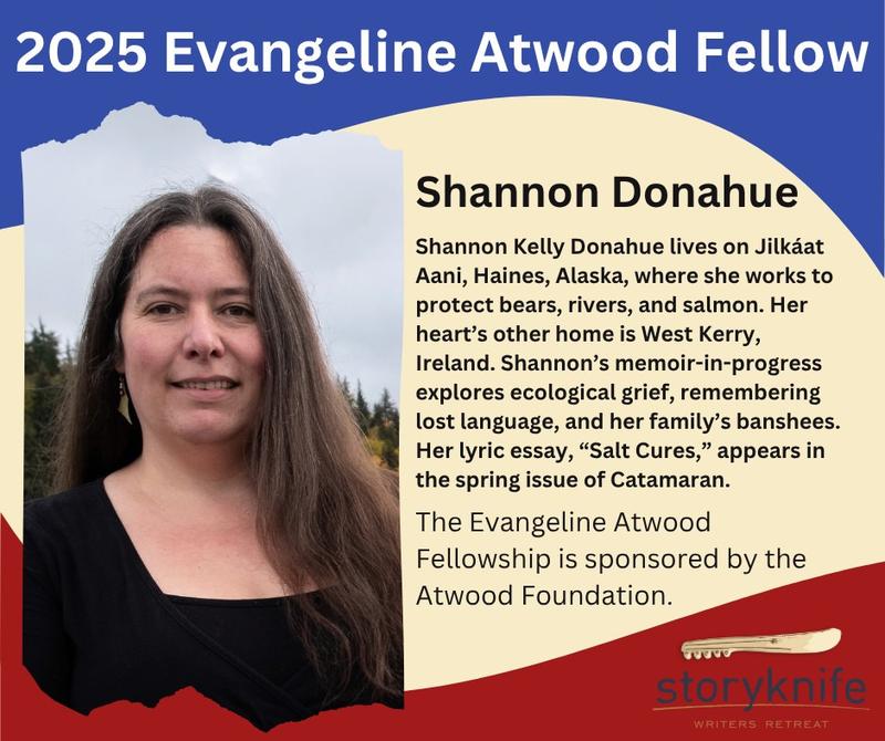 Heading: 2025 Evangeline Atwood Fellow, Shannon Donahue. Shannon's headshot appears on the left, with the following text beside it: Shannon Kelly Donahue lives on Jilkáat Aani, Haines, Alaska, where she works to protect bears, rivers, and salmon. Her heart's other home is West Kerry, Ireland. Shannon's memoir-in-progress explores ecological grief, remembering lost language, and her family's banshees. Her lyric essay, Salt Cures, appears in the spring issue of Catamaran. The Evangeline Atwood Fellowship is sponsored by the Atwood Foundation. Heading: 2025 Evangeline Atwood Fellow, Shannon Donahue. Shannon's headshot appears on the left, with the following text beside it: Shannon Kelly Donahue lives on Jilkáat Aani, Haines, Alaska, where she works to protect bears, rivers, and salmon. Her heart's other home is West Kerry, Ireland. Shannon's memoir-in-progress explores ecological grief, remembering lost language, and her family's banshees. Her lyric essay, Salt Cures, appears in the spring issue of Catamaran. The Evangeline Atwood Fellowship is sponsored by the Atwood Foundation.